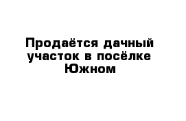 Продаётся дачный участок в посёлке Южном